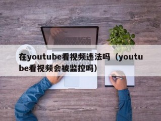 在youtube看视频违法吗（youtube看视频会被监控吗）