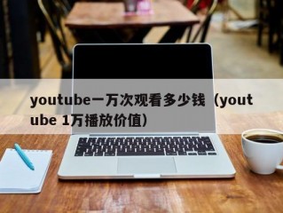 youtube一万次观看多少钱（youtube 1万播放价值）