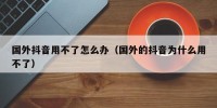 国外抖音用不了怎么办（国外的抖音为什么用不了）