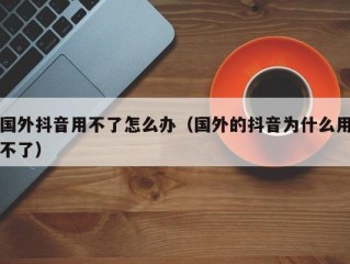 国外抖音用不了怎么办（国外的抖音为什么用不了）