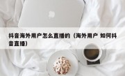 抖音海外用户怎么直播的（海外用户 如何抖音直播）