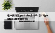 在中国浏览youtube合法吗（浏览youtube会被监控吗）