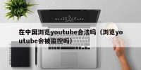 在中国浏览youtube合法吗（浏览youtube会被监控吗）