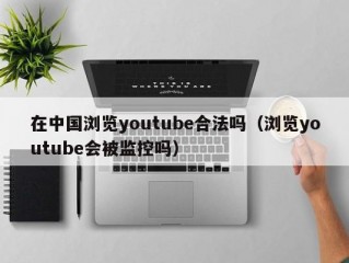 在中国浏览youtube合法吗（浏览youtube会被监控吗）