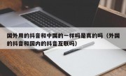 国外用的抖音和中国的一样吗是真的吗（外国的抖音和国内的抖音互联吗）