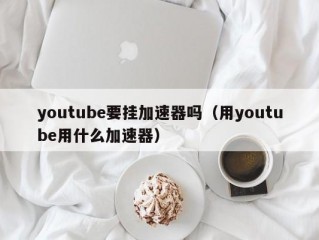 youtube要挂加速器吗（用youtube用什么加速器）