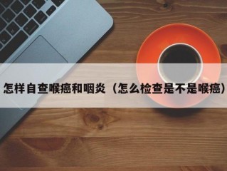 怎样自查喉癌和咽炎（怎么检查是不是喉癌）