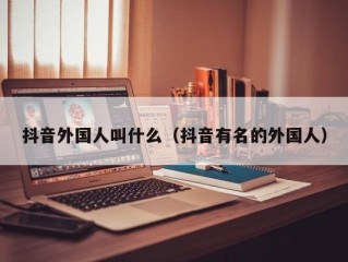 抖音外国人叫什么（抖音有名的外国人）