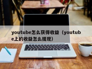 youtube怎么获得收益（youtube上的收益怎么提现）