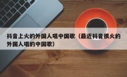 抖音上火的外国人唱中国歌（最近抖音很火的外国人唱的中国歌）