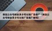 微信公众号粉丝多少可以接广告推广（微信公众号粉丝多少可以接广告推广赚钱）