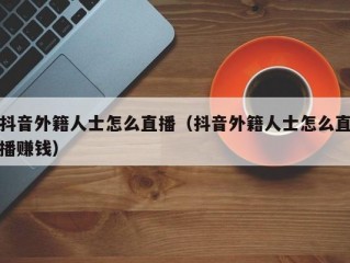 抖音外籍人士怎么直播（抖音外籍人士怎么直播赚钱）