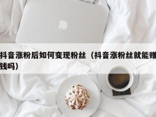 抖音涨粉后如何变现粉丝（抖音涨粉丝就能赚钱吗）