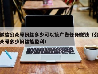 微信公众号粉丝多少可以接广告任务赚钱（公众号多少粉丝能盈利）