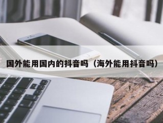 国外能用国内的抖音吗（海外能用抖音吗）