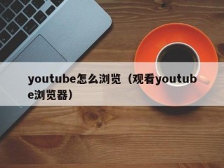 youtube怎么浏览（观看youtube浏览器）