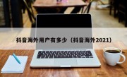 抖音海外用户有多少（抖音海外2021）