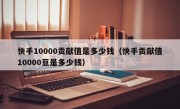 快手10000贡献值是多少钱（快手贡献值10000豆是多少钱）