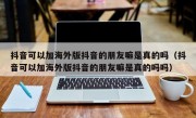 抖音可以加海外版抖音的朋友嘛是真的吗（抖音可以加海外版抖音的朋友嘛是真的吗吗）