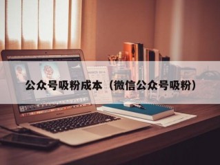 公众号吸粉成本（微信公众号吸粉）