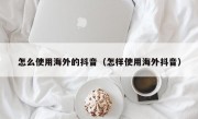 怎么使用海外的抖音（怎样使用海外抖音）