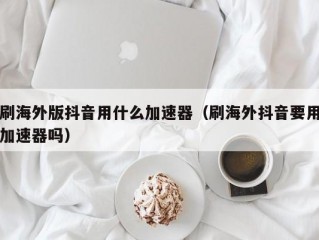 刷海外版抖音用什么加速器（刷海外抖音要用加速器吗）