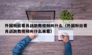 外国粉丝看肖战跳舞视频叫什么（外国粉丝看肖战跳舞视频叫什么来着）