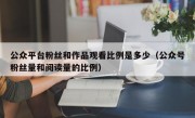 公众平台粉丝和作品观看比例是多少（公众号粉丝量和阅读量的比例）