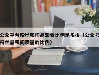 公众平台粉丝和作品观看比例是多少（公众号粉丝量和阅读量的比例）