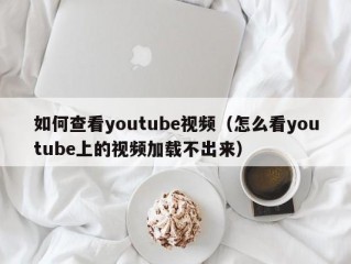 如何查看youtube视频（怎么看youtube上的视频加载不出来）