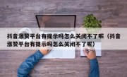 抖音涨赞平台有提示吗怎么关闭不了呢（抖音涨赞平台有提示吗怎么关闭不了呢）