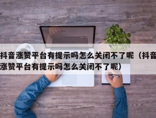 抖音涨赞平台有提示吗怎么关闭不了呢（抖音涨赞平台有提示吗怎么关闭不了呢）