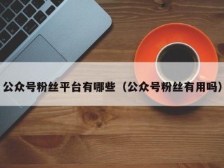 公众号粉丝平台有哪些（公众号粉丝有用吗）