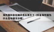 海外版抖音在国内怎么用不了（抖音海外版为什么在中国没法看）