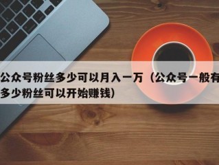 公众号粉丝多少可以月入一万（公众号一般有多少粉丝可以开始赚钱）