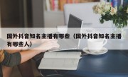 国外抖音知名主播有哪些（国外抖音知名主播有哪些人）