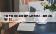 在国外能用抖音和国内人联系吗?（国外可以用抖音）