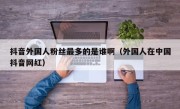 抖音外国人粉丝最多的是谁啊（外国人在中国抖音网红）