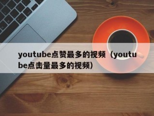 youtube点赞最多的视频（youtube点击量最多的视频）