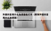 外国抖音用什么加速器能打开（刷海外版抖音用什么加速器）