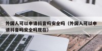 外国人可以申请抖音吗安全吗（外国人可以申请抖音吗安全吗现在）