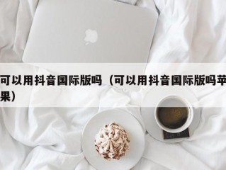 可以用抖音国际版吗（可以用抖音国际版吗苹果）