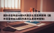 国外抖音粉丝m和k代表什么意思啊视频（国外抖音粉丝m和k代表什么意思啊视频）