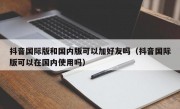 抖音国际版和国内版可以加好友吗（抖音国际版可以在国内使用吗）