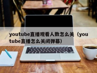 youtube直播观看人数怎么关（youtube直播怎么关闭弹幕）