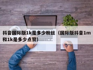 抖音国际版1k是多少粉丝（国际版抖音1m和1k是多少点赞）