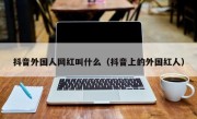 抖音外国人网红叫什么（抖音上的外国红人）