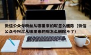 微信公众号粉丝从哪里来的呢怎么删除（微信公众号粉丝从哪里来的呢怎么删除不了）