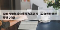 公众号粉丝转化率多大算正常（公众号粉丝迁移多少钱）