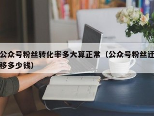 公众号粉丝转化率多大算正常（公众号粉丝迁移多少钱）